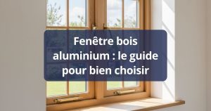 Fenêtre bois aluminium : le guide pour bien choisir